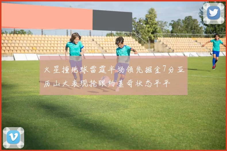 火星撞地球雷霆半场领先掘金7分亚历山大表现抢眼约基奇状态平平