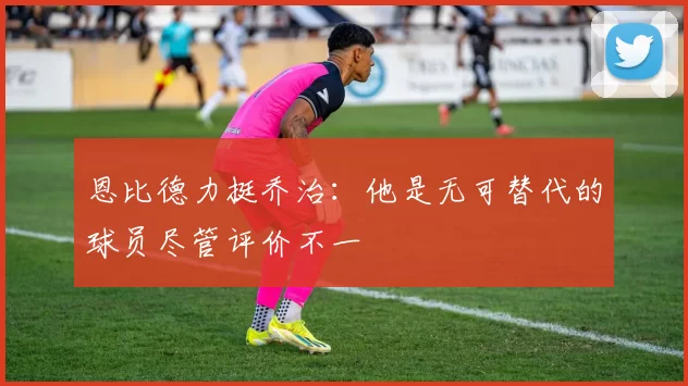 恩比德力挺乔治：他是无可替代的球员尽管评价不一