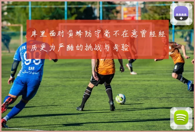 库里面对黄蜂防守毫不在意曾经经历更为严酷的挑战与考验