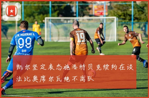 凯尔坚定表态施洛特贝克续约在谈法比奥席尔瓦绝不离队