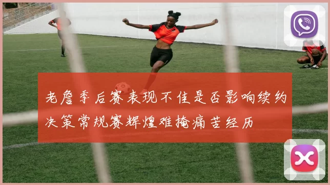 老詹季后赛表现不佳是否影响续约决策常规赛辉煌难掩痛苦经历