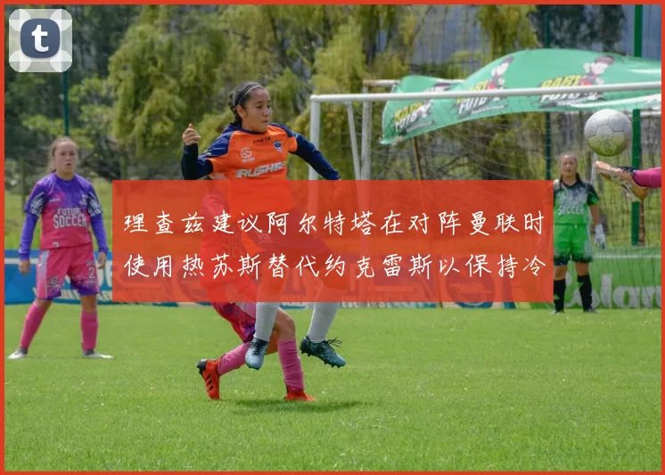 理查兹建议阿尔特塔在对阵曼联时使用热苏斯替代约克雷斯以保持冷静状态