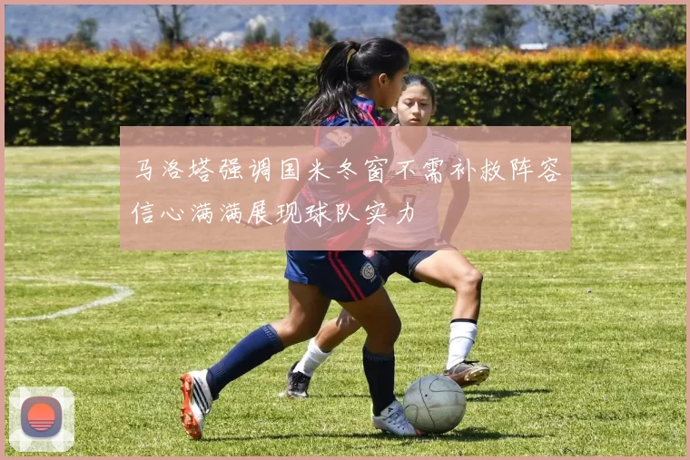 马洛塔强调国米冬窗不需补救阵容信心满满展现球队实力