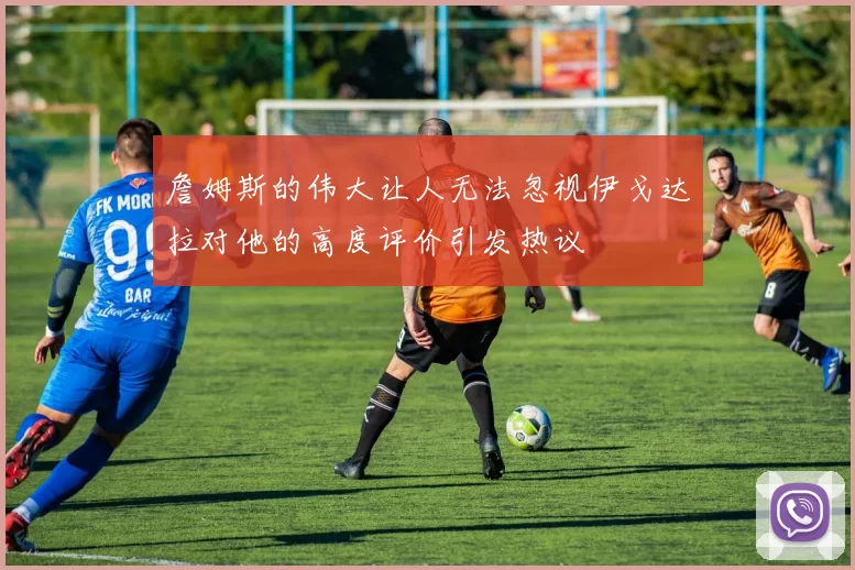 詹姆斯的伟大让人无法忽视伊戈达拉对他的高度评价引发热议