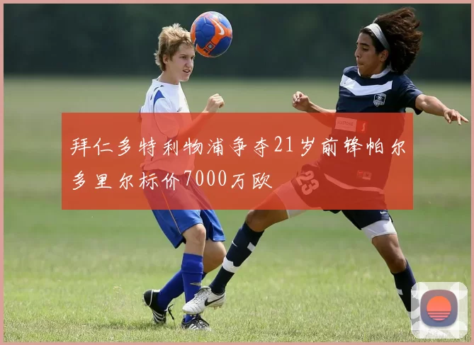 拜仁多特利物浦争夺21岁前锋帕尔多里尔标价7000万欧