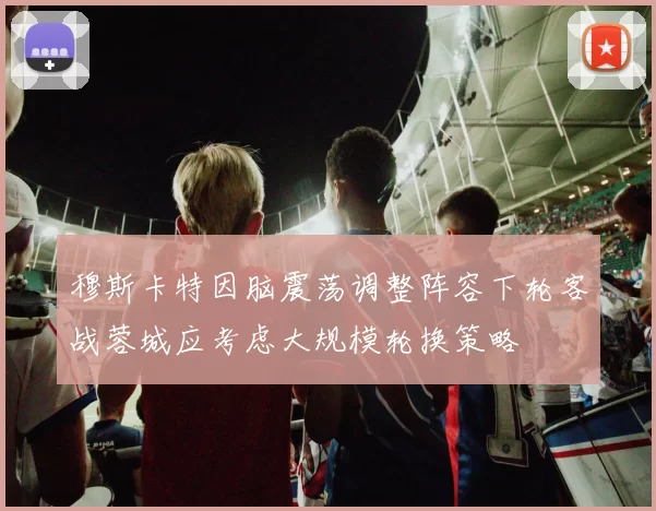 穆斯卡特因脑震荡调整阵容下轮客战蓉城应考虑大规模轮换策略