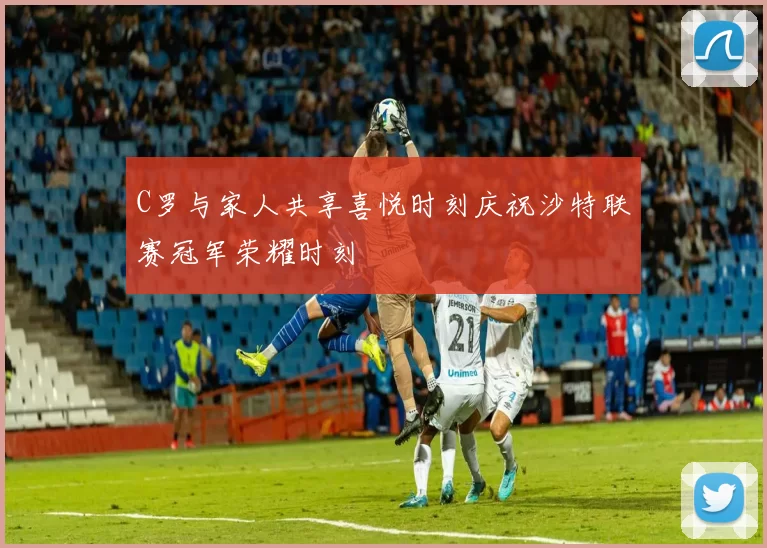 C罗与家人共享喜悦时刻庆祝沙特联赛冠军荣耀时刻