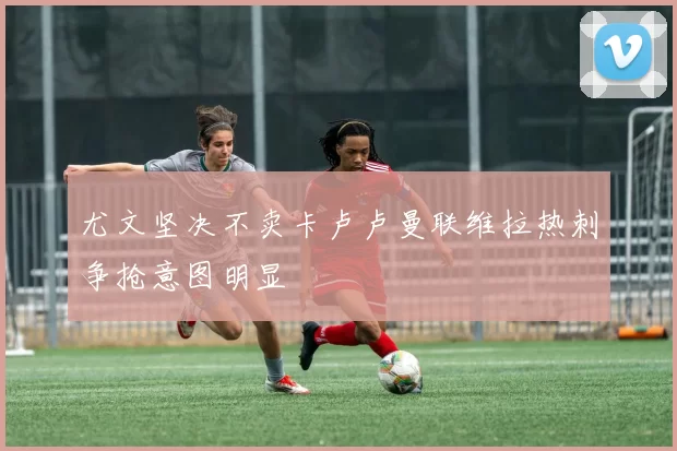 尤文坚决不卖卡卢卢曼联维拉热刺争抢意图明显